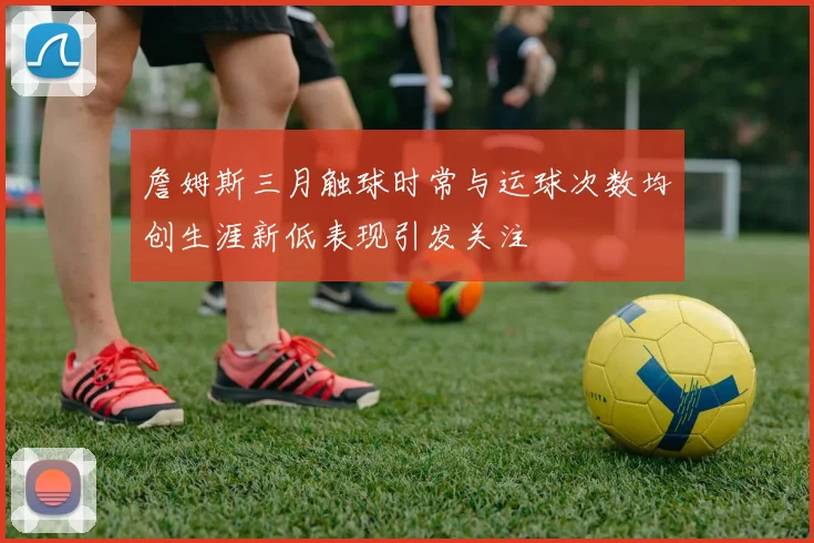詹姆斯三月触球时常与运球次数均创生涯新低表现引发关注