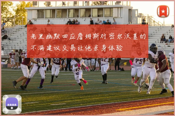 老里幽默回应詹姆斯对密尔沃基的不满建议交易让他亲身体验