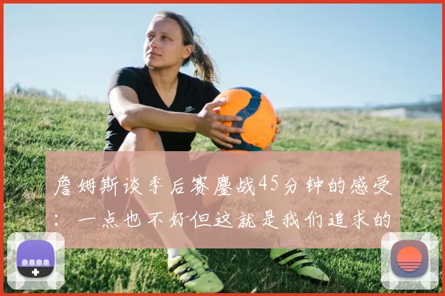 詹姆斯谈季后赛鏖战45分钟的感受：一点也不好但这就是我们追求的挑战