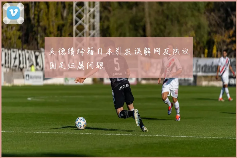 关德晴转籍日本引发误解网友热议国足归属问题