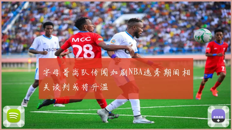 字母哥离队传闻加剧NBA选秀期间相关谈判或将升温