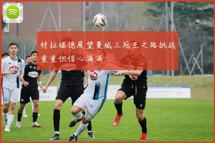 特拉福德展望曼城三冠王之路挑战重重但信心满满