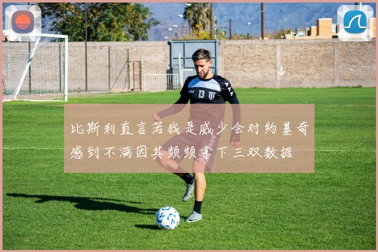 比斯利直言若我是威少会对约基奇感到不满因其频频拿下三双数据