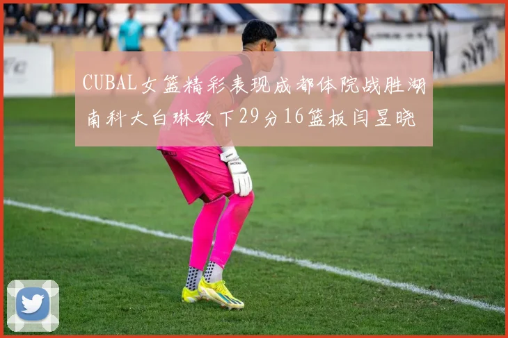 CUBAL女篮精彩表现成都体院战胜湖南科大白琳砍下29分16篮板闫昱晓贡献20分