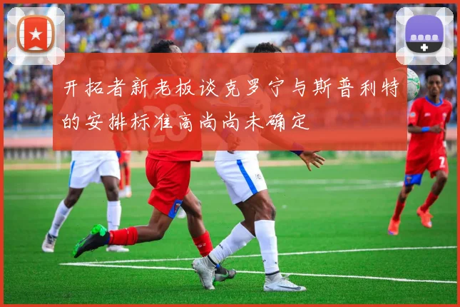 开拓者新老板谈克罗宁与斯普利特的安排标准高尚尚未确定