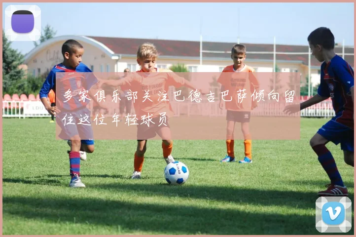多家俱乐部关注巴德吉巴萨倾向留住这位年轻球员