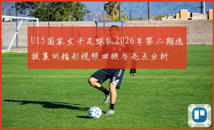 U15国家女子足球队2026年第二期选拔集训精彩视频回顾与亮点分析